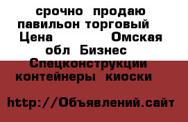 срочно  продаю павильон торговый  › Цена ­ 80 000 - Омская обл. Бизнес » Спецконструкции, контейнеры, киоски   